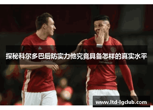 探秘科尔多巴后防实力他究竟具备怎样的真实水平