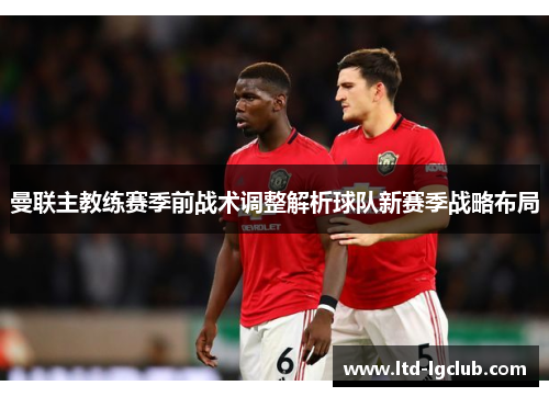 曼联主教练赛季前战术调整解析球队新赛季战略布局 曼联主教练赛季前战术调整解析球队新赛季战略布局